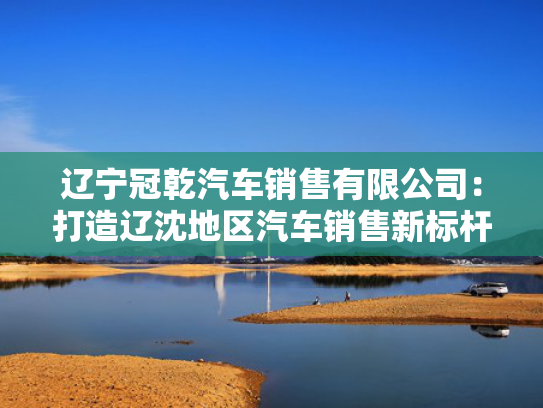 辽宁冠乾汽车销售有限公司：打造辽沈地区汽车销售新标杆
