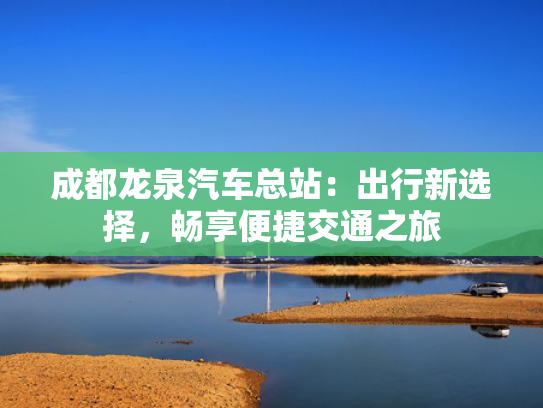 成都龙泉汽车总站：出行新选择，畅享便捷交通之旅