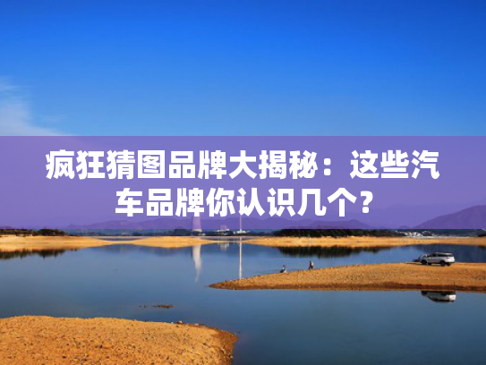 疯狂猜图品牌大揭秘：这些汽车品牌你认识几个？