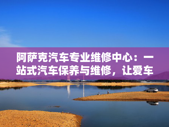 阿萨克汽车专业维修中心：一站式汽车保养与维修，让爱车焕发新活力