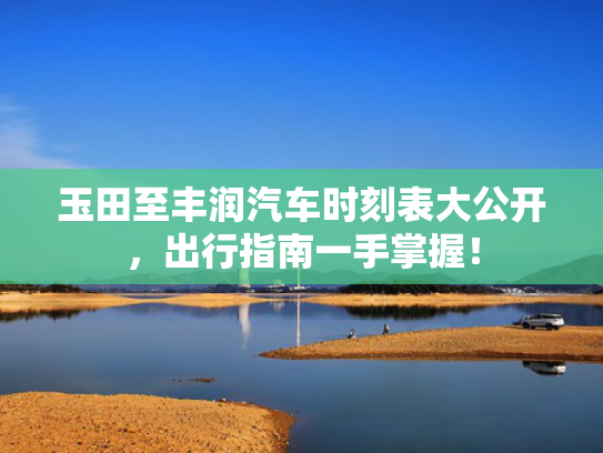 玉田至丰润汽车时刻表大公开，出行指南一手掌握！