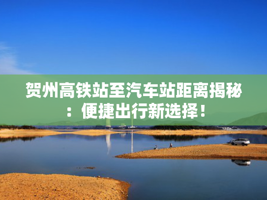 贺州高铁站至汽车站距离揭秘：便捷出行新选择！