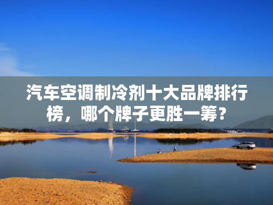 汽车空调制冷剂十大品牌排行榜，哪个牌子更胜一筹？