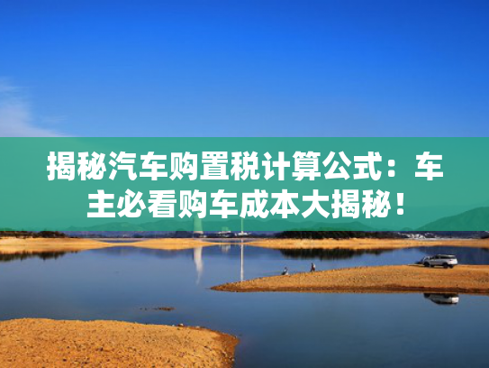 揭秘汽车购置税计算公式：车主必看购车成本大揭秘！