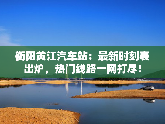 衡阳黄江汽车站：最新时刻表出炉，热门线路一网打尽！