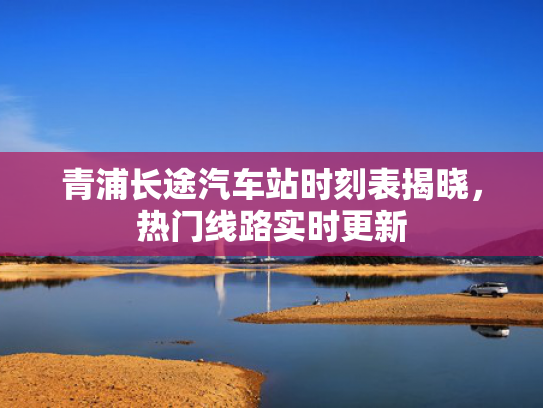 青浦长途汽车站时刻表揭晓，热门线路实时更新
