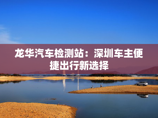 龙华汽车检测站：深圳车主便捷出行新选择