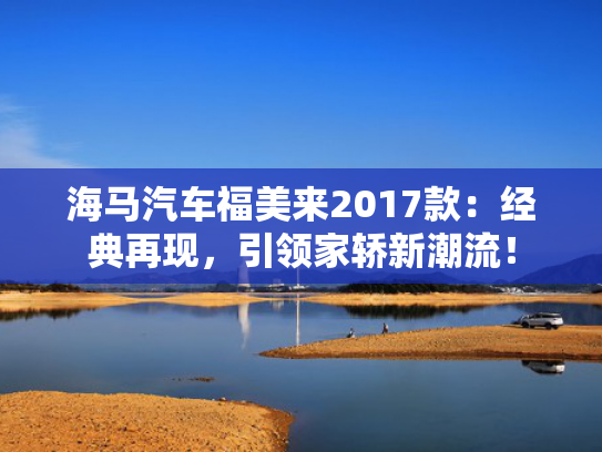 海马汽车福美来2017款：经典再现，引领家轿新潮流！