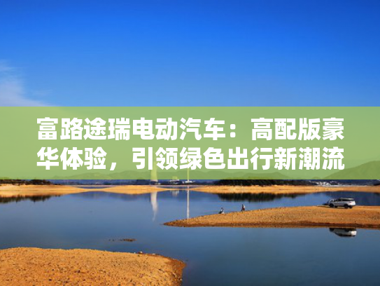 富路途瑞电动汽车：高配版豪华体验，引领绿色出行新潮流