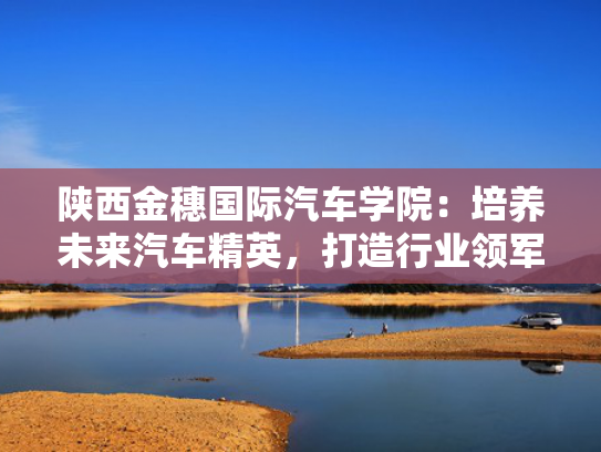陕西金穗国际汽车学院：培养未来汽车精英，打造行业领军人才摇篮