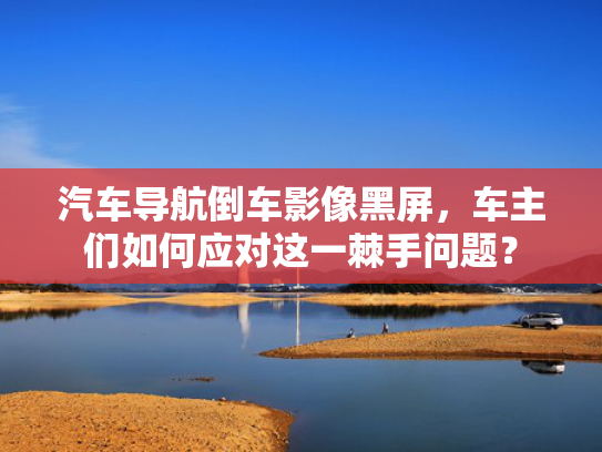 汽车导航倒车影像黑屏，车主们如何应对这一棘手问题？