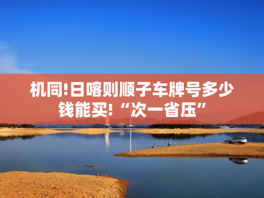 机同!日喀则顺子车牌号多少钱能买!“次一省压”-第1张图片-一稳号选号车务
