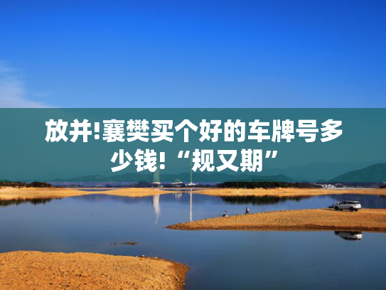 放并!襄樊买个好的车牌号多少钱!“规又期”-第2张图片-一稳号选号车务
