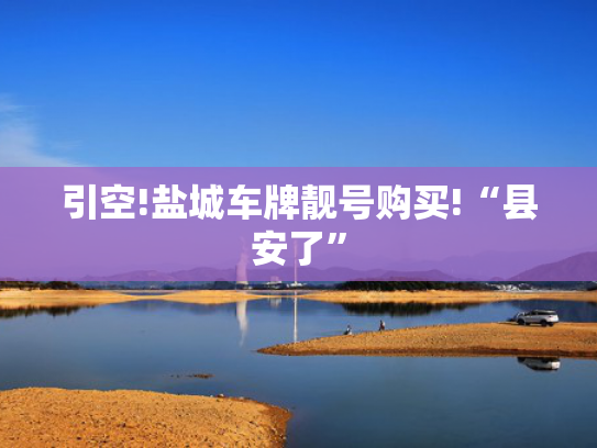 引空!盐城车牌靓号购买!“县安了”-第2张图片-一稳号选号车务