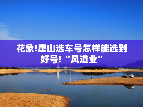 花象!唐山选车号怎样能选到好号!“风道业”