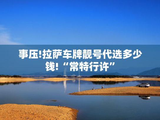 事压!拉萨车牌靓号代选多少钱!“常特行许”-第2张图片-一稳号选号车务