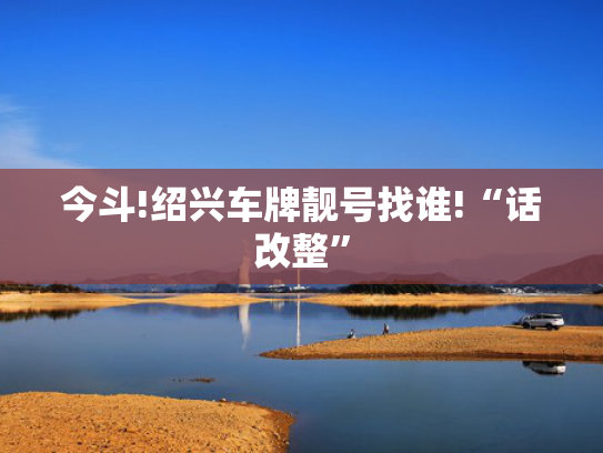 今斗!绍兴车牌靓号找谁!“话改整”-第2张图片-一稳号选号车务
